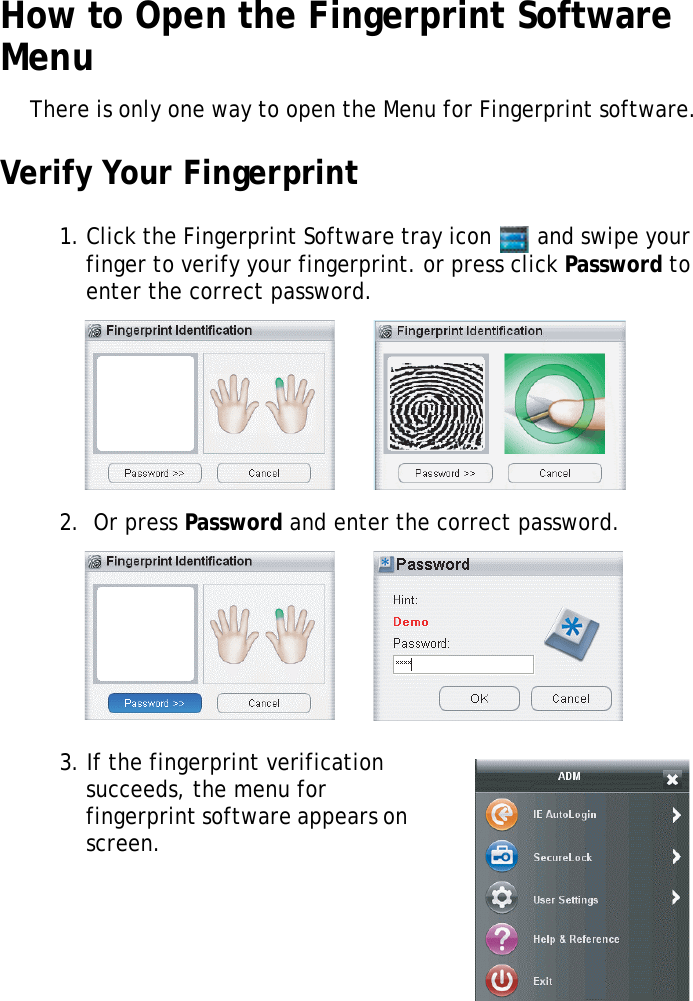 S10A User Manual51How to Open the Fingerprint Software MenuThere is only one way to open the Menu for Fingerprint software.Verify Your Fingerprint1. Click the Fingerprint Software tray icon   and swipe your finger to verify your fingerprint. or press click Password to enter the correct password.2.  Or press Password and enter the correct password.3. If the fingerprint verification succeeds, the menu for fingerprint software appears on screen.
