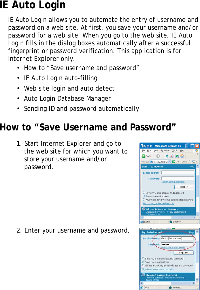 S10A User Manual52IE Auto LoginIE Auto Login allows you to automate the entry of username and password on a web site. At first, you save your username and/or password for a web site. When you go to the web site, IE Auto Login fills in the dialog boxes automatically after a successful fingerprint or password verification. This application is for Internet Explorer only.•  How to “Save username and password”•  IE Auto Login auto-filling•  Web site login and auto detect•  Auto Login Database Manager•  Sending ID and password automaticallyHow to “Save Username and Password”1. Start Internet Explorer and go to the web site for which you want to store your username and/or password.2. Enter your username and password.