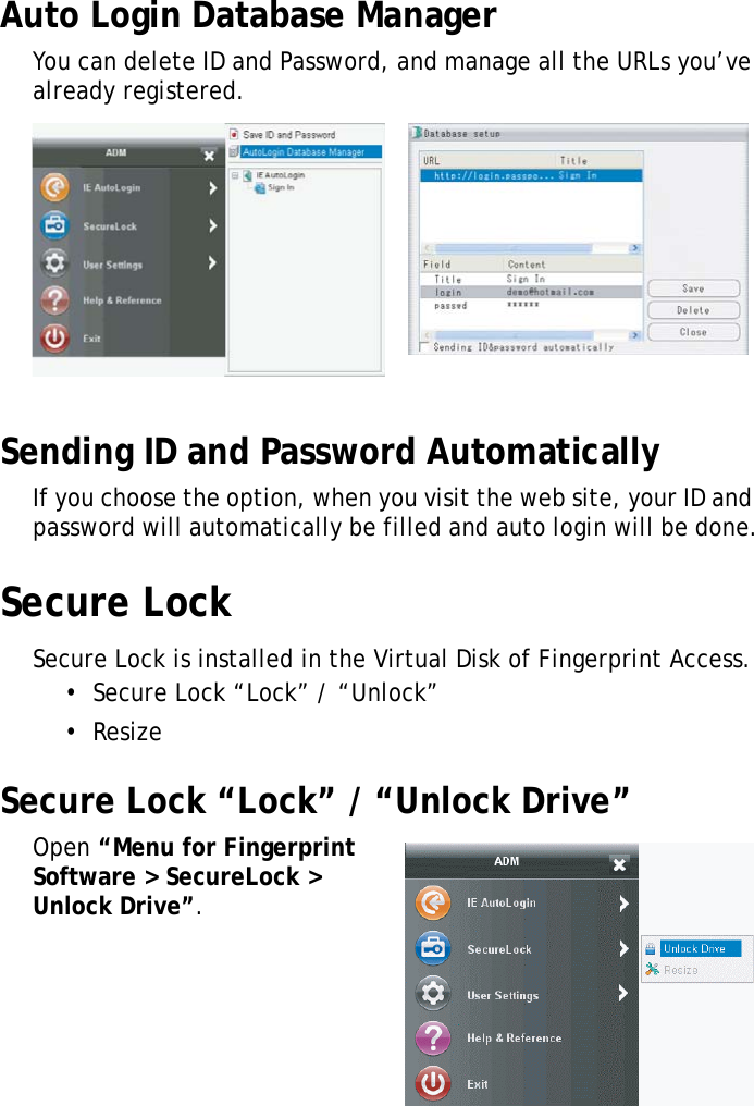 S10A User Manual56Auto Login Database ManagerYou can delete ID and Password, and manage all the URLs you’ve already registered.Sending ID and Password AutomaticallyIf you choose the option, when you visit the web site, your ID and password will automatically be filled and auto login will be done.Secure LockSecure Lock is installed in the Virtual Disk of Fingerprint Access.•  Secure Lock “Lock” / “Unlock”•  ResizeSecure Lock “Lock” / “Unlock Drive”Open “Menu for Fingerprint Software &gt; SecureLock &gt; Unlock Drive”.