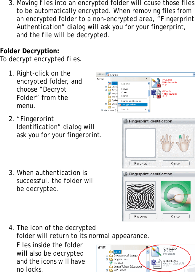S10A User Manual593. Moving files into an encrypted folder will cause those files to be automatically encrypted. When removing files from an encrypted folder to a non-encrypted area, “Fingerprint Authentication” dialog will ask you for your fingerprint, and the file will be decrypted.Folder Decryption:To decrypt encrypted files.1. Right-click on the encrypted folder, and choose “Decrypt Folder” from the menu.2. “Fingerprint Identification” dialog will ask you for your fingerprint.3. When authentication is successful, the folder will be decrypted.4. The icon of the decrypted folder will return to its normal appearance. Files inside the folder will also be decrypted and the icons will have no locks.