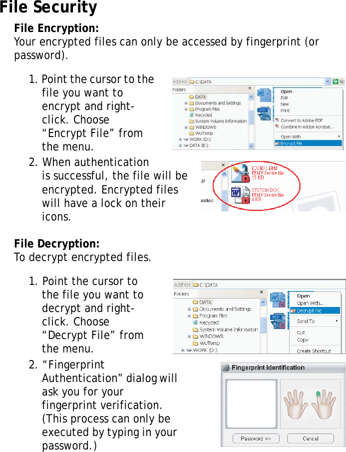S10A User Manual60File SecurityFile Encryption:Your encrypted files can only be accessed by fingerprint (or password).1. Point the cursor to the file you want to encrypt and right-click. Choose “Encrypt File” from the menu.2. When authentication is successful, the file will be encrypted. Encrypted files will have a lock on their icons.File Decryption:To decrypt encrypted files.1. Point the cursor to the file you want to decrypt and right-click. Choose “Decrypt File” from the menu.2. “Fingerprint Authentication” dialog will ask you for your fingerprint verification. (This process can only be executed by typing in your password.)
