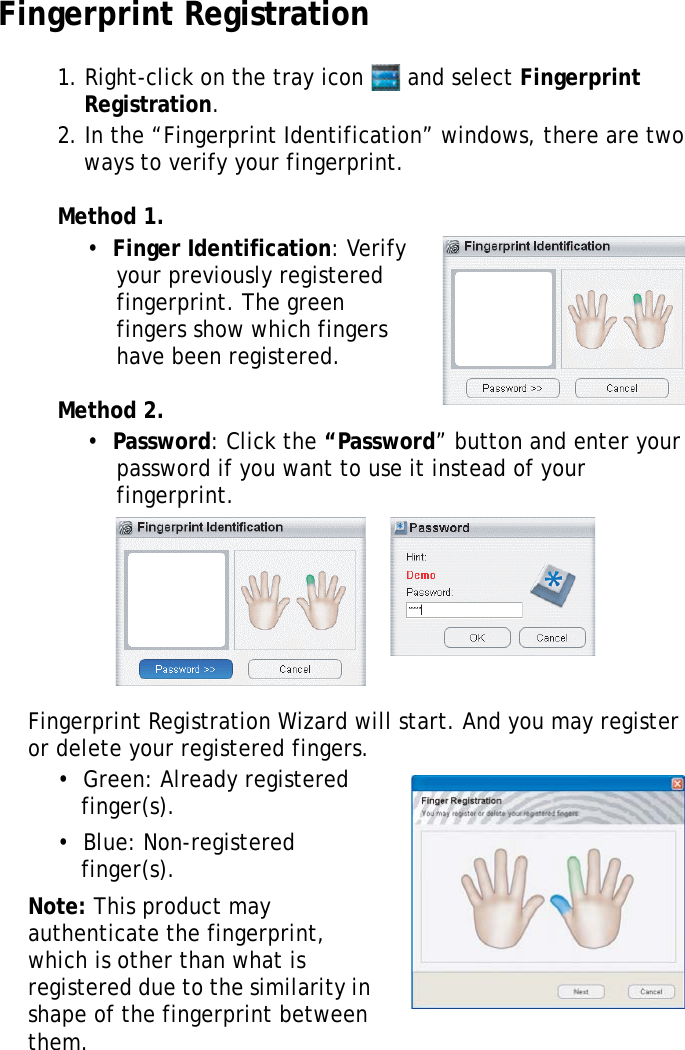S10A User Manual62Fingerprint Registration1. Right-click on the tray icon   and select Fingerprint Registration.2. In the “Fingerprint Identification” windows, there are two ways to verify your fingerprint.Method 1.•  Finger Identification: Verify your previously registered fingerprint. The green fingers show which fingers have been registered.Method 2.•  Password: Click the “Password” button and enter your password if you want to use it instead of your fingerprint.Fingerprint Registration Wizard will start. And you may register or delete your registered fingers.•  Green: Already registered finger(s).•  Blue: Non-registered finger(s).Note: This product may authenticate the fingerprint, which is other than what is registered due to the similarity in shape of the fingerprint between them.