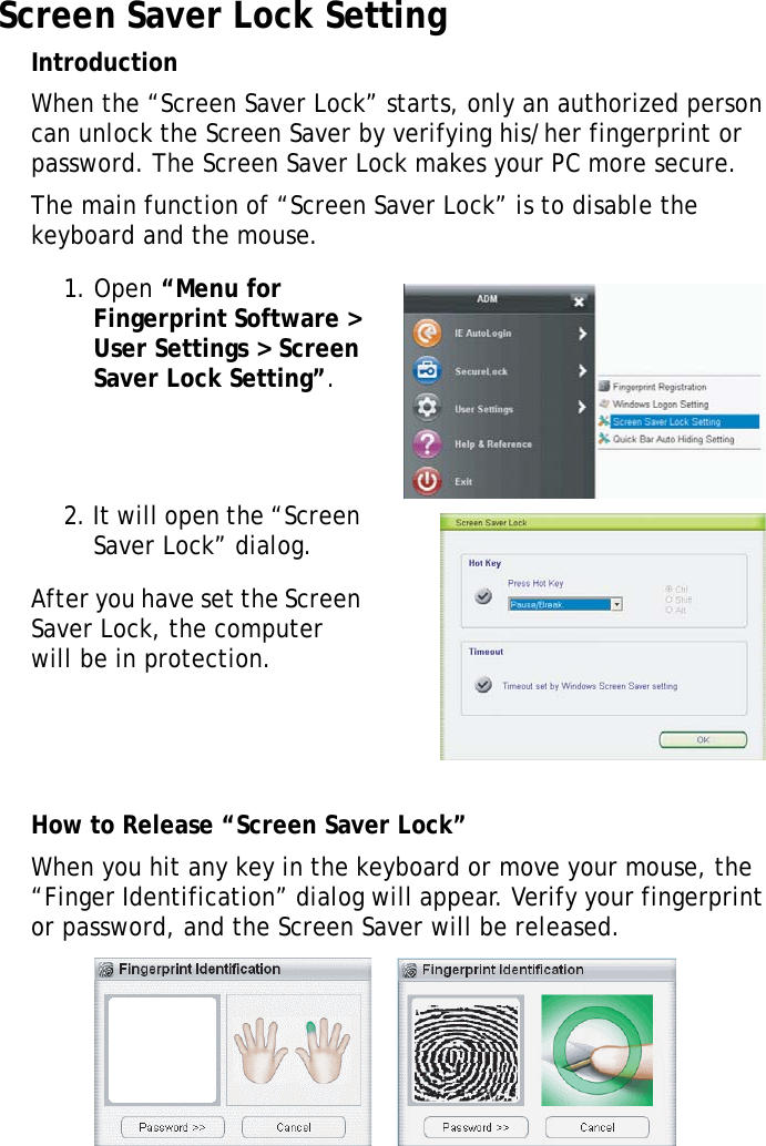 S10A User Manual64Screen Saver Lock SettingIntroductionWhen the “Screen Saver Lock” starts, only an authorized person can unlock the Screen Saver by verifying his/her fingerprint or password. The Screen Saver Lock makes your PC more secure.The main function of “Screen Saver Lock” is to disable the keyboard and the mouse.1. Open “Menu for Fingerprint Software &gt; User Settings &gt; Screen Saver Lock Setting”.2. It will open the “Screen Saver Lock” dialog.After you have set the Screen Saver Lock, the computer will be in protection.How to Release “Screen Saver Lock”When you hit any key in the keyboard or move your mouse, the “Finger Identification” dialog will appear. Verify your fingerprint or password, and the Screen Saver will be released.