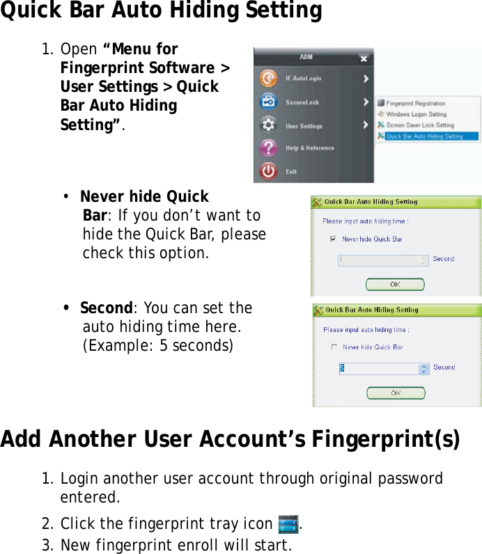 S10A User Manual65Quick Bar Auto Hiding Setting1. Open “Menu for Fingerprint Software &gt; User Settings &gt; Quick Bar Auto Hiding Setting”.•  Never hide Quick Bar: If you don’t want to hide the Quick Bar, please check this option.•  Second: You can set the auto hiding time here. (Example: 5 seconds)Add Another User Account’s Fingerprint(s)1. Login another user account through original password entered.2. Click the fingerprint tray icon  .3. New fingerprint enroll will start.