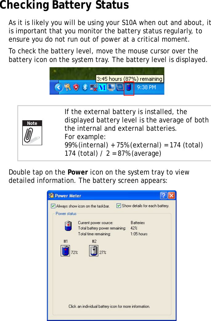 S10A User Manual69Checking Battery StatusAs it is likely you will be using your S10A when out and about, it is important that you monitor the battery status regularly, to ensure you do not run out of power at a critical moment.To check the battery level, move the mouse cursor over the battery icon on the system tray. The battery level is displayed.Double tap on the Power icon on the system tray to view detailed information. The battery screen appears:If the external battery is installed, the displayed battery level is the average of both the internal and external batteries.For example:99% (internal) + 75% (external) = 174 (total)174 (total) / 2 = 87% (average)Note