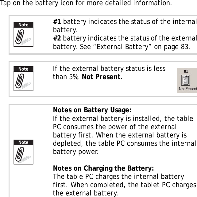 S10A User Manual70Tap on the battery icon for more detailed information.#1 battery indicates the status of the internal battery.#2 battery indicates the status of the external battery. See “External Battery” on page 83.If the external battery status is less than 5%, Not Present.Notes on Battery Usage:If the external battery is installed, the table PC consumes the power of the external battery first. When the external battery is depleted, the table PC consumes the internal battery power.Notes on Charging the Battery:The table PC charges the internal battery first. When completed, the tablet PC charges the external battery.NoteNoteNote