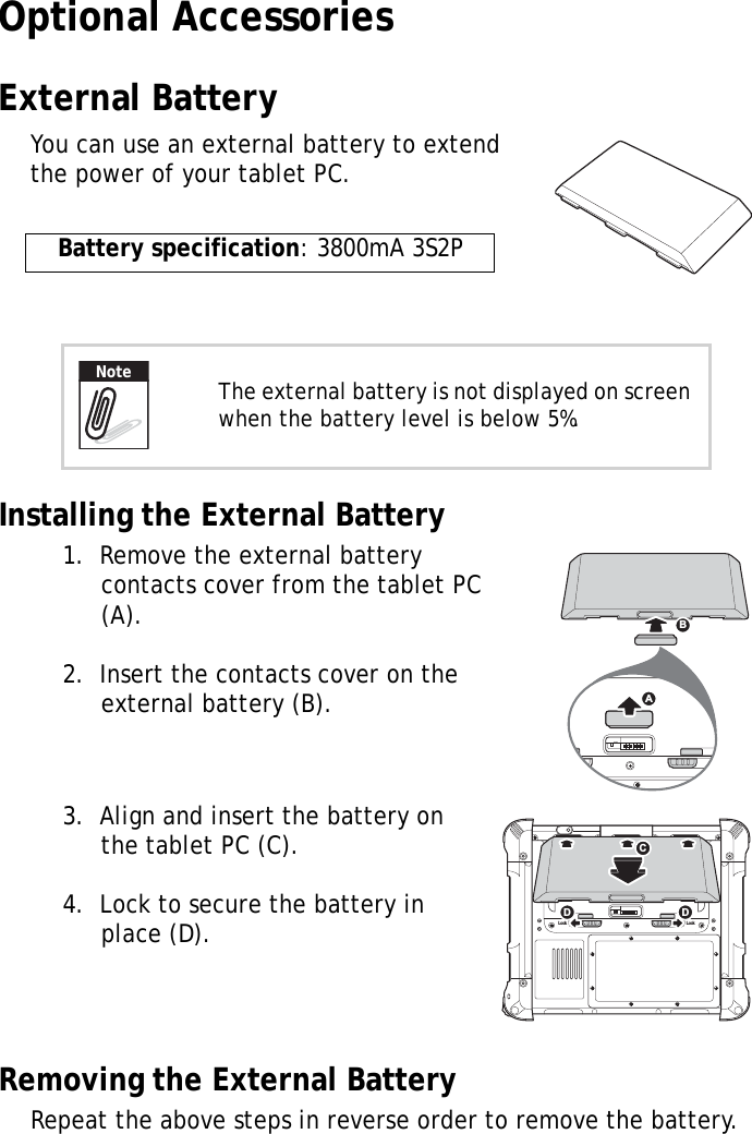 S10A User Manual83Optional AccessoriesExternal BatteryYou can use an external battery to extend the power of your tablet PC.Installing the External Battery1.  Remove the external battery contacts cover from the tablet PC (A).2.  Insert the contacts cover on the external battery (B).3.  Align and insert the battery on the tablet PC (C).4.  Lock to secure the battery in place (D).Removing the External BatteryRepeat the above steps in reverse order to remove the battery.Battery specification: 3800mA 3S2PThe external battery is not displayed on screen when the battery level is below 5%.NoteSW1ABLock LockSW1CDD