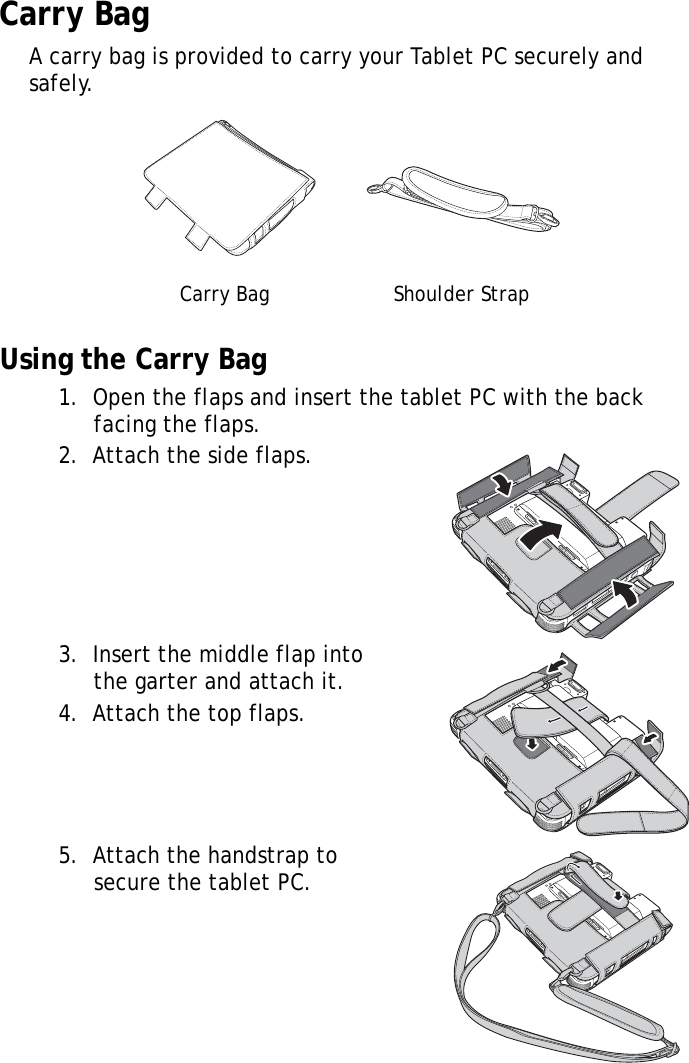 S10A User Manual87Carry BagA carry bag is provided to carry your Tablet PC securely and safely.Using the Carry Bag1.  Open the flaps and insert the tablet PC with the back facing the flaps.2.  Attach the side flaps.3.  Insert the middle flap into the garter and attach it.4.  Attach the top flaps.5.  Attach the handstrap to secure the tablet PC.Carry Bag Shoulder Strap