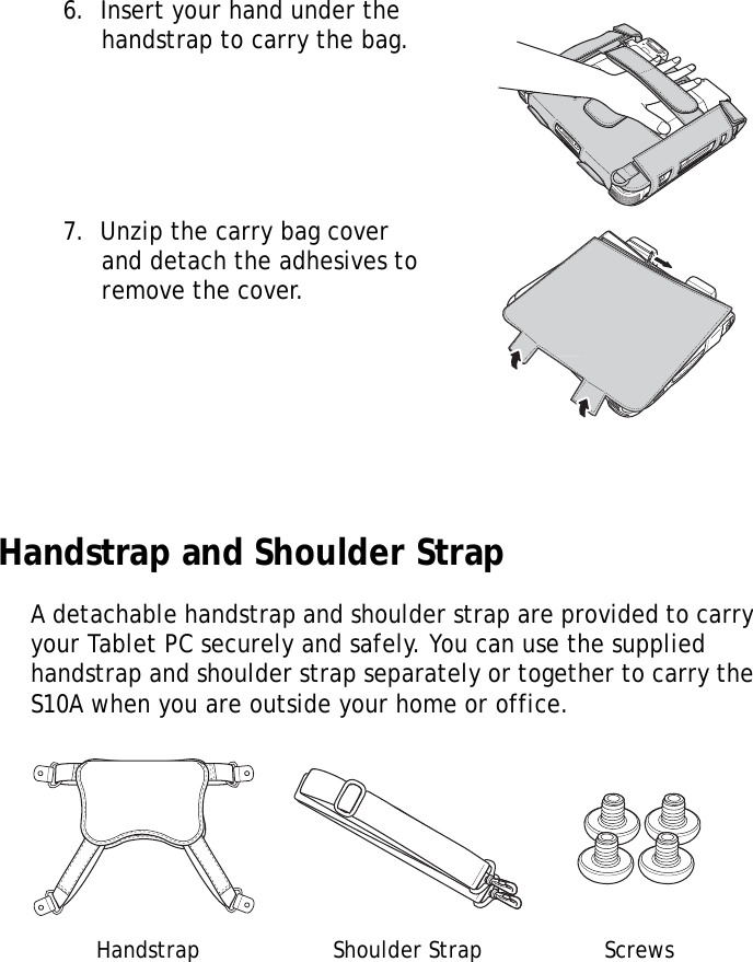 S10A User Manual886.  Insert your hand under the handstrap to carry the bag.7.  Unzip the carry bag cover and detach the adhesives to remove the cover. Handstrap and Shoulder StrapA detachable handstrap and shoulder strap are provided to carry your Tablet PC securely and safely. You can use the supplied handstrap and shoulder strap separately or together to carry the S10A when you are outside your home or office.Handstrap Shoulder Strap Screws