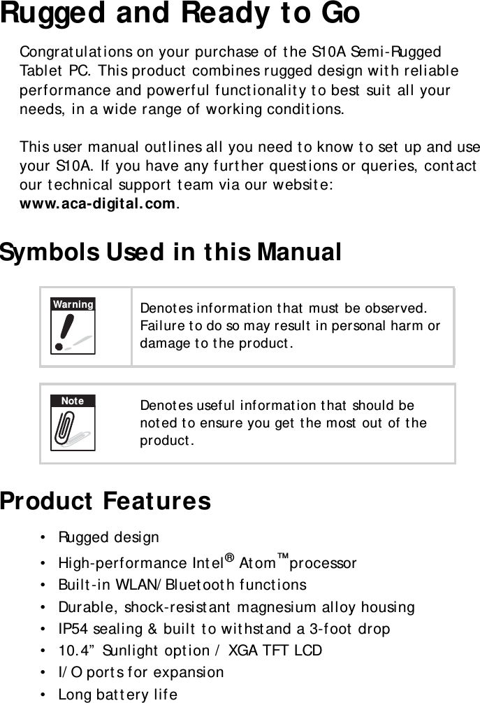 S10A User Manual1Rugged and Ready to GoCongratulations on your purchase of the S10A Semi-Rugged Tablet PC. This product combines rugged design with reliable performance and powerful functionality to best suit all your needs, in a wide range of working conditions.This user manual outlines all you need to know to set up and use your S10A. If you have any further questions or queries, contact our technical support team via our website: www.aca-digital.com.Symbols Used in this ManualProduct Features•  Rugged design•  High-performance Intel® Atom™ processor•  Built-in WLAN/Bluetooth functions •  Durable, shock-resistant magnesium alloy housing•  IP54 sealing &amp; built to withstand a 3-foot drop•  10.4” Sunlight option / XGA TFT LCD•  I/O ports for expansion•  Long battery lifeDenotes information that must be observed. Failure to do so may result in personal harm or damage to the product.Denotes useful information that should be noted to ensure you get the most out of the product.WarningNote