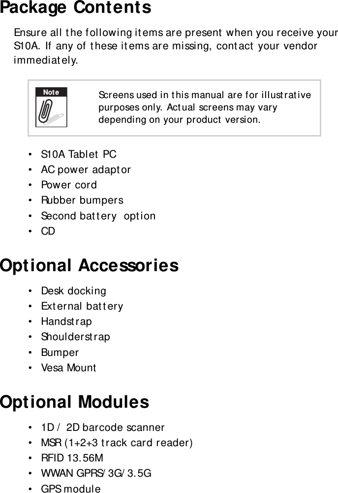 S10A User Manual2Package ContentsEnsure all the following items are present when you receive your S10A. If any of these items are missing, contact your vendor immediately.•  S10A Tablet PC•  AC power adaptor•  Power cord•  Rubber bumpers•  Second battery  option•  CDOptional Accessories•  Desk docking•  External battery•  Handstrap•  Shoulderstrap•  Bumper•  Vesa MountOptional Modules•  1D / 2D barcode scanner•  MSR (1+2+3 track card reader)•  RFID 13.56M•  WWAN GPRS/3G/3.5G•  GPS moduleScreens used in this manual are for illustrative purposes only. Actual screens may vary depending on your product version.Note