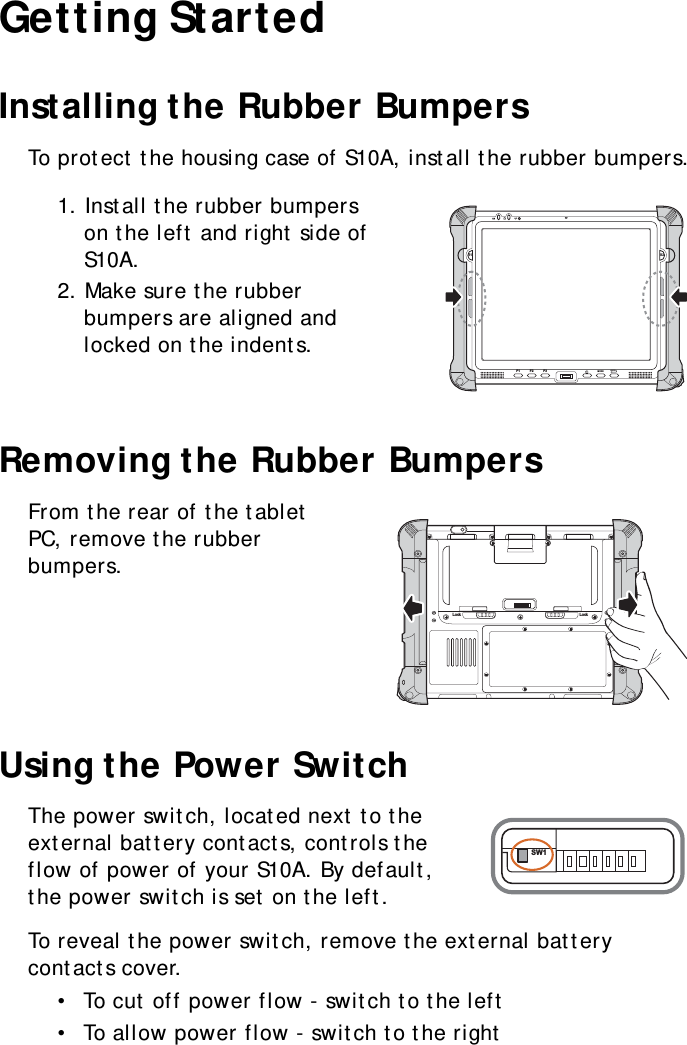 S10A User Manual8Getting StartedInstalling the Rubber BumpersTo protect the housing case of S10A, install the rubber bumpers.1. Install the rubber bumpers on the left and right side of S10A.2. Make sure the rubber bumpers are aligned and locked on the indents.Removing the Rubber BumpersFrom the rear of the tablet PC, remove the rubber bumpers.Using the Power SwitchThe power switch, located next to the external battery contacts, controls the flow of power of your S10A. By default, the power switch is set on the left.To reveal the power switch, remove the external battery contacts cover.•  To cut off power flow - switch to the left•  To allow power flow - switch to the rightS1 S2F1 F2 F3MODEENTERLock LockSW1