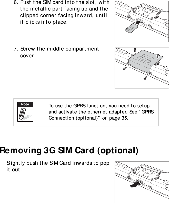 S10A User Manual126. Push the SIM card into the slot, with the metallic part facing up and the clipped corner facing inward, until it clicks into place.7. Screw the middle compartment cover. Removing 3G SIM Card (optional)Slightly push the SIM Card inwards to pop it out. To use the GPRS function, you need to setup and activate the ethernet adapter. See “GPRS Connection (optional)” on page 35.Note