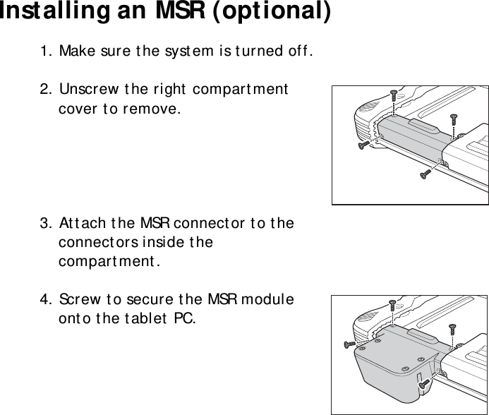 S10A User Manual13Installing an MSR (optional)1. Make sure the system is turned off.2. Unscrew the right compartment cover to remove.3. Attach the MSR connector to the connectors inside the compartment.4. Screw to secure the MSR module onto the tablet PC.