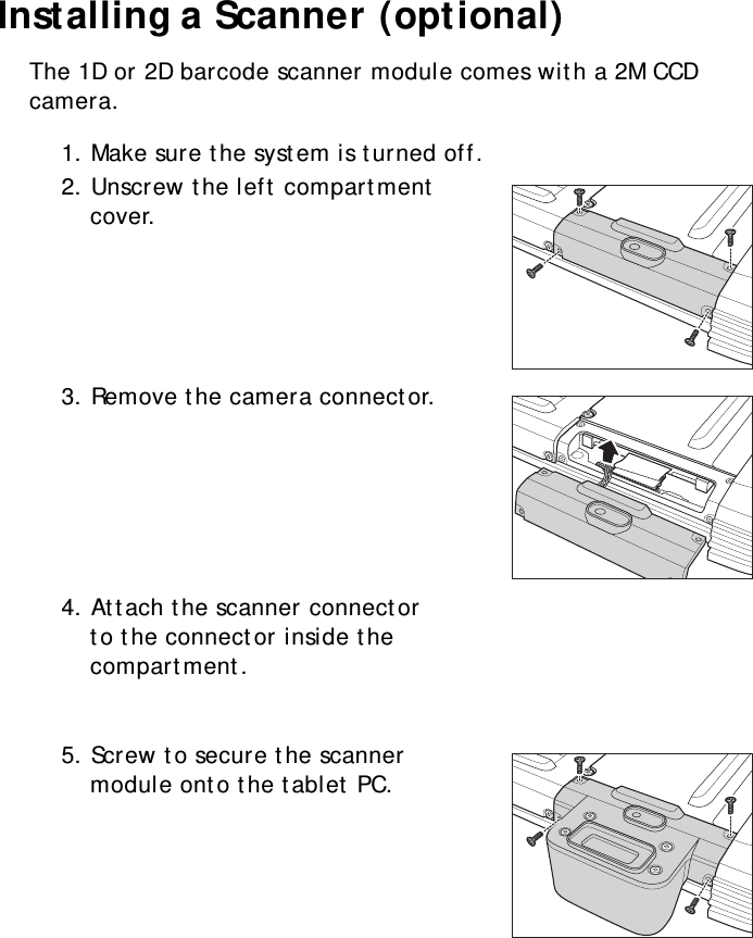 S10A User Manual14Installing a Scanner (optional)The 1D or 2D barcode scanner module comes with a 2M CCD camera.1. Make sure the system is turned off.2. Unscrew the left compartment cover.3. Remove the camera connector.4. Attach the scanner connector to the connector inside the compartment.5. Screw to secure the scanner module onto the tablet PC.