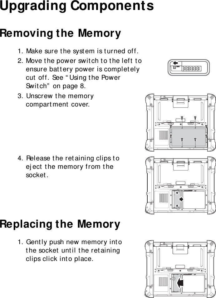 S10A User Manual15Upgrading ComponentsRemoving the Memory1. Make sure the system is turned off.2. Move the power switch to the left to ensure battery power is completely cut off. See “Using the Power Switch” on page 8.3. Unscrew the memory compartment cover.4. Release the retaining clips to eject the memory from the socket.Replacing the Memory1. Gently push new memory into the socket until the retaining clips click into place.SW1Lock LockLock LockLock Lock