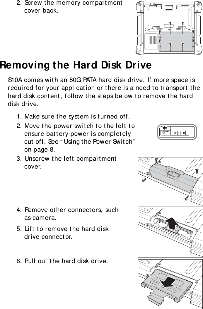 S10A User Manual162. Screw the memory compartment cover back.Removing the Hard Disk DriveS10A comes with an 80G PATA hard disk drive. If more space is required for your application or there is a need to transport the hard disk content, follow the steps below to remove the hard disk drive.1. Make sure the system is turned off.2. Move the power switch to the left to ensure battery power is completely cut off. See “Using the Power Switch” on page 8.3. Unscrew the left compartment cover.4. Remove other connectors, such as camera.5. Lift to remove the hard disk drive connector.6. Pull out the hard disk drive.Lock LockSW1