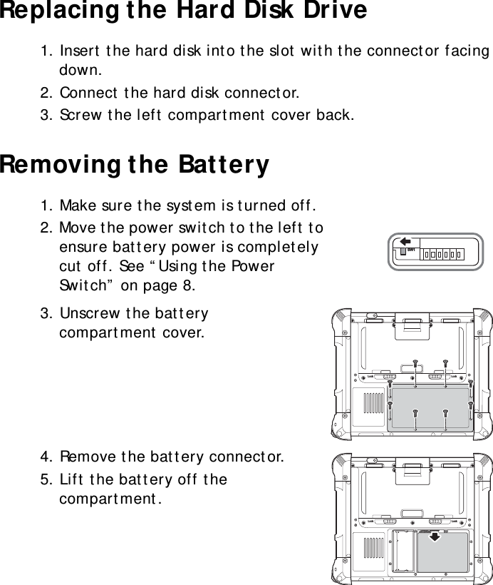 S10A User Manual17Replacing the Hard Disk Drive1. Insert the hard disk into the slot with the connector facing down.2. Connect the hard disk connector.3. Screw the left compartment cover back.Removing the Battery1. Make sure the system is turned off.2. Move the power switch to the left to ensure battery power is completely cut off. See “Using the Power Switch” on page 8.3. Unscrew the battery compartment cover.4. Remove the battery connector.5. Lift the battery off the compartment.SW1Lock LockLock Lock