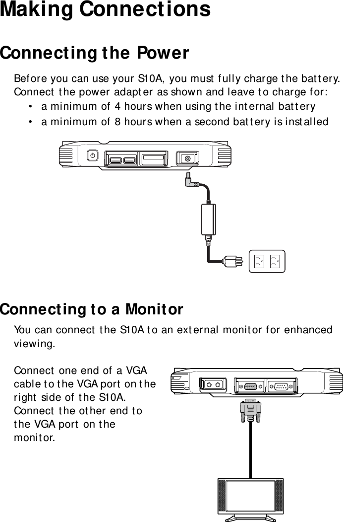 S10A User Manual19Making ConnectionsConnecting the PowerBefore you can use your S10A, you must fully charge the battery. Connect the power adapter as shown and leave to charge for:•  a minimum of 4 hours when using the internal battery•  a minimum of 8 hours when a second battery is installedConnecting to a MonitorYou can connect the S10A to an external monitor for enhanced viewing.Connect one end of a VGA cable to the VGA port on the right side of the S10A. Connect the other end to the VGA port on the monitor.