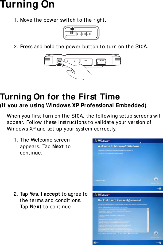 S10A User Manual21Turning On1. Move the power switch to the right.2. Press and hold the power button to turn on the S10A.Turning On for the First Time(If you are using Windows XP Professional Embedded)When you first turn on the S10A, the following setup screens will appear. Follow these instructions to validate your version of Windows XP and set up your system correctly.1. The Welcome screen appears. Tap Next to continue.2. Tap Yes, I accept to agree to the terms and conditions. Tap Next to continue.SW1SD DC IN