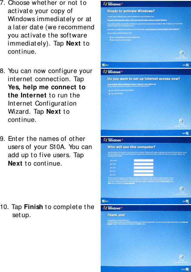 S10A User Manual237. Choose whether or not to activate your copy of Windows immediately or at a later date (we recommend you activate the software immediately). Tap Next to continue.8. You can now configure your internet connection. Tap Yes, help me connect to the Internet to run the Internet Configuration Wizard. Tap Next to continue.9. Enter the names of other users of your S10A. You can add up to five users. Tap Next to continue.10. Tap Finish to complete the setup.
