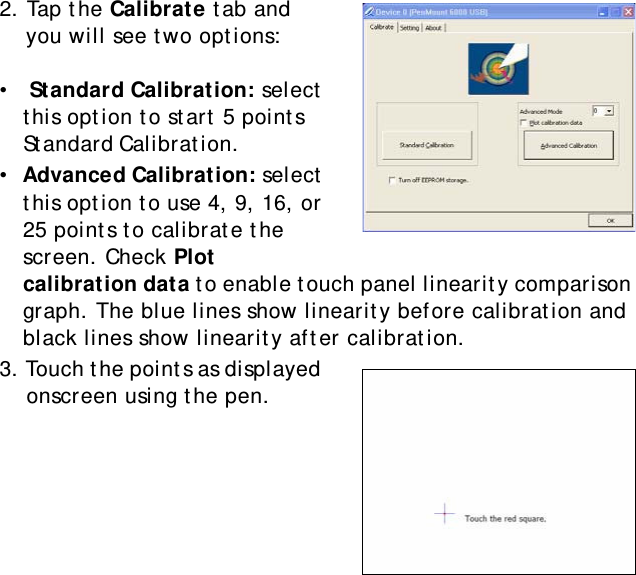 S10A User Manual252. Tap the Calibrate tab and you will see two options: •   Standard Calibration: select this option to start 5 points Standard Calibration.                  •  Advanced Calibration: select this option to use 4, 9, 16, or 25 points to calibrate the screen. Check Plot calibration data to enable touch panel linearity comparison graph. The blue lines show linearity before calibration and black lines show linearity after calibration.3. Touch the points as displayed onscreen using the pen.