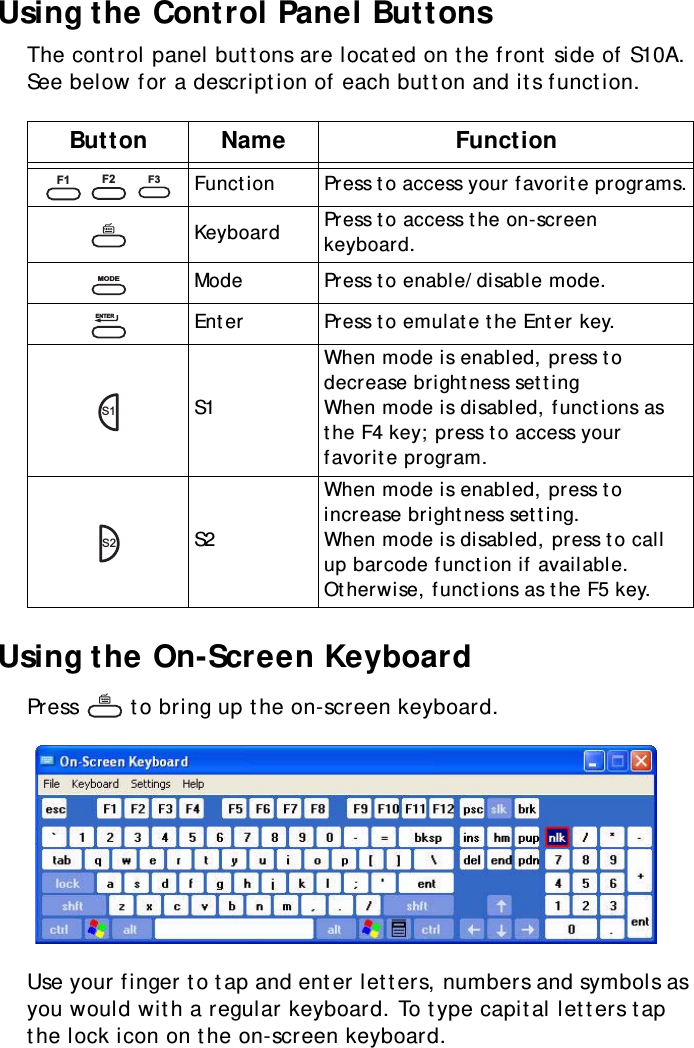 S10A User Manual26Using the Control Panel ButtonsThe control panel buttons are located on the front side of S10A. See below for a description of each button and its function.Using the On-Screen KeyboardPress   to bring up the on-screen keyboard.Use your finger to tap and enter letters, numbers and symbols as you would with a regular keyboard. To type capital letters tap the lock icon on the on-screen keyboard.Button Name Function   Function Press to access your favorite programs.Keyboard Press to access the on-screen keyboard.Mode Press to enable/disable mode.Enter Press to emulate the Enter key.S1When mode is enabled, press to decrease brightness settingWhen mode is disabled, functions as the F4 key; press to access your favorite program.S2When mode is enabled, press to increase brightness setting.When mode is disabled, press to call up barcode function if available. Otherwise, functions as the F5 key.F1F2F3MODEENTERS1S2