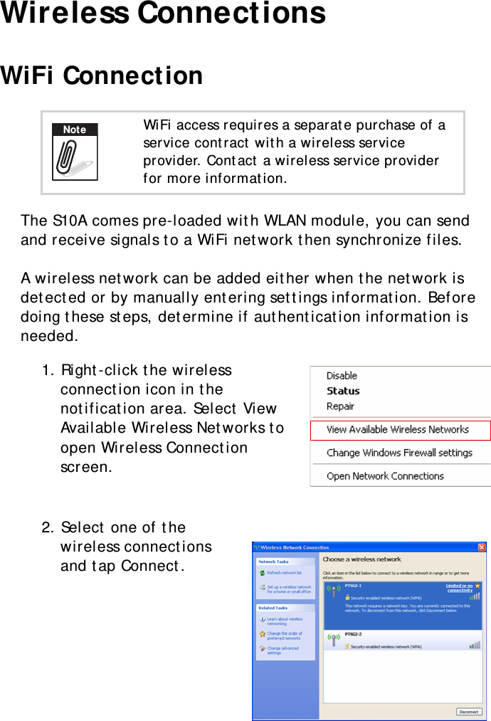 S10A User Manual29Wireless ConnectionsWiFi ConnectionThe S10A comes pre-loaded with WLAN module, you can send and receive signals to a WiFi network then synchronize files.A wireless network can be added either when the network is detected or by manually entering settings information. Before doing these steps, determine if authentication information is needed.1. Right-click the wireless connection icon in the notification area. Select View Available Wireless Networks to open Wireless Connection screen. 2. Select one of the wireless connections and tap Connect.WiFi access requires a separate purchase of a service contract with a wireless service provider. Contact a wireless service provider for more information.Note