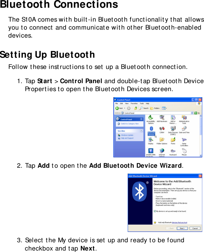 S10A User Manual33Bluetooth ConnectionsThe S10A comes with built-in Bluetooth functionality that allows you to connect and communicate with other Bluetooth-enabled devices.Setting Up BluetoothFollow these instructions to set up a Bluetooth connection.1. Tap Start &gt; Control Panel and double-tap Bluetooth Device Properties to open the Bluetooth Devices screen.2. Tap Add to open the Add Bluetooth Device Wizard.3. Select the My device is set up and ready to be found checkbox and tap Next.