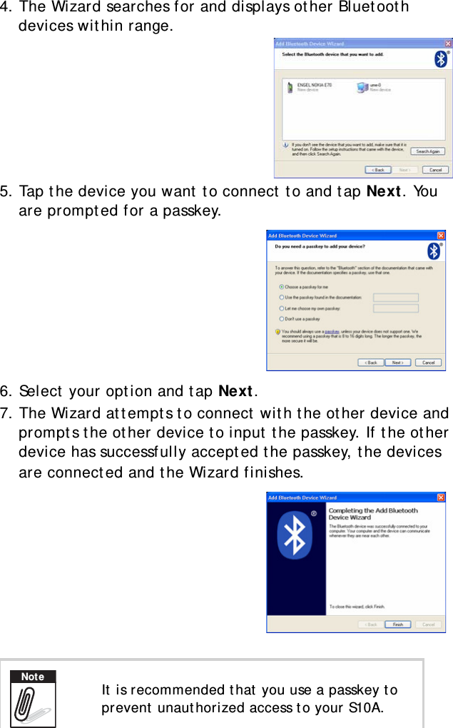 S10A User Manual344. The Wizard searches for and displays other Bluetooth devices within range.5. Tap the device you want to connect to and tap Next. You are prompted for a passkey.6. Select your option and tap Next.7. The Wizard attempts to connect with the other device and prompts the other device to input the passkey. If the other device has successfully accepted the passkey, the devices are connected and the Wizard finishes. It is recommended that you use a passkey to prevent unauthorized access to your S10A.Note