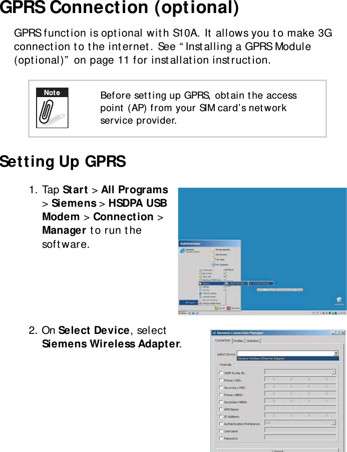 S10A User Manual35GPRS Connection (optional)GPRS function is optional with S10A. It allows you to make 3G connection to the internet. See “Installing a GPRS Module (optional)” on page 11 for installation instruction.Setting Up GPRS1. Tap Start &gt; All Programs &gt; Siemens &gt; HSDPA USB Modem &gt; Connection &gt; Manager to run the software.2. On Select Device, select Siemens Wireless Adapter.Before setting up GPRS, obtain the access point (AP) from your SIM card’s network service provider.Note