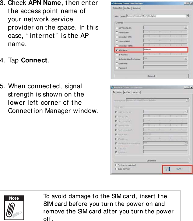 S10A User Manual363. Check APN Name, then enter the access point name of your network service provider on the space. In this case, “internet” is the AP name.4. Tap Connect.5. When connected, signal strength is shown on the lower left corner of the Connection Manager window.To avoid damage to the SIM card, insert the SIM card before you turn the power on and remove the SIM card after you turn the power off.Note