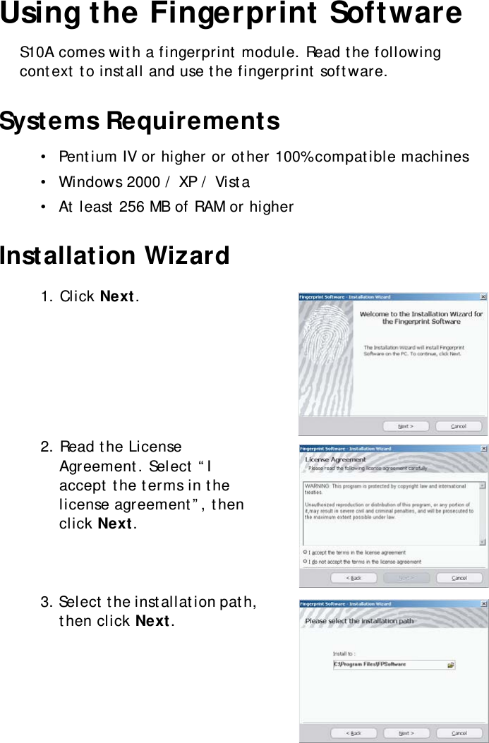 S10A User Manual38Using the Fingerprint SoftwareS10A comes with a fingerprint module. Read the following context to install and use the fingerprint software.Systems Requirements•  Pentium IV or higher or other 100% compatible machines•  Windows 2000 / XP / Vista•  At least 256 MB of RAM or higherInstallation Wizard1. Click Next.2. Read the License Agreement. Select “I accept the terms in the license agreement”, then click Next.3. Select the installation path, then click Next.