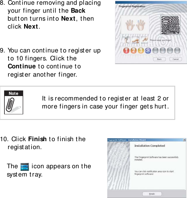 S10A User Manual408. Continue removing and placing your finger until the Back button turns into Next, then click Next.9. You can continue to register up to 10 fingers. Click the Continue to continue to register another finger.10. Click Finish to finish the registation.The   icon appears on the system tray.It is recommended to register at least 2 or more fingers in case your finger gets hurt.Note