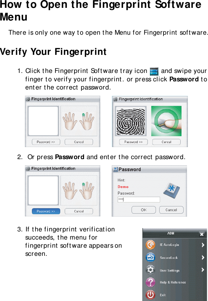 S10A User Manual41How to Open the Fingerprint Software MenuThere is only one way to open the Menu for Fingerprint software.Verify Your Fingerprint1. Click the Fingerprint Software tray icon   and swipe your finger to verify your fingerprint. or press click Password to enter the correct password.2.  Or press Password and enter the correct password.3. If the fingerprint verification succeeds, the menu for fingerprint software appears on screen.