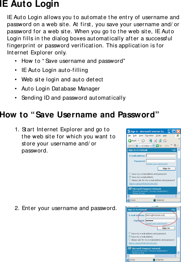 S10A User Manual42IE Auto LoginIE Auto Login allows you to automate the entry of username and password on a web site. At first, you save your username and/or password for a web site. When you go to the web site, IE Auto Login fills in the dialog boxes automatically after a successful fingerprint or password verification. This application is for Internet Explorer only.•  How to “Save username and password”•  IE Auto Login auto-filling•  Web site login and auto detect•  Auto Login Database Manager•  Sending ID and password automaticallyHow to “Save Username and Password”1. Start Internet Explorer and go to the web site for which you want to store your username and/or password.2. Enter your username and password.