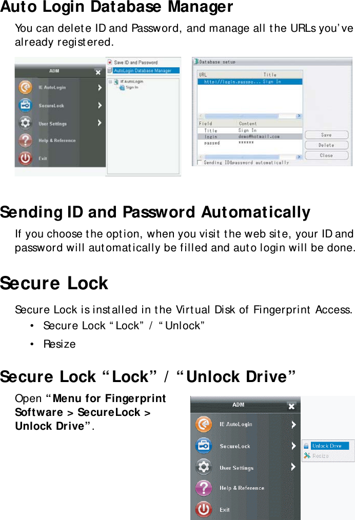 S10A User Manual46Auto Login Database ManagerYou can delete ID and Password, and manage all the URLs you’ve already registered.Sending ID and Password AutomaticallyIf you choose the option, when you visit the web site, your ID and password will automatically be filled and auto login will be done.Secure LockSecure Lock is installed in the Virtual Disk of Fingerprint Access.•  Secure Lock “Lock” / “Unlock”•  ResizeSecure Lock “Lock” / “Unlock Drive”Open “Menu for Fingerprint Software &gt; SecureLock &gt; Unlock Drive”.