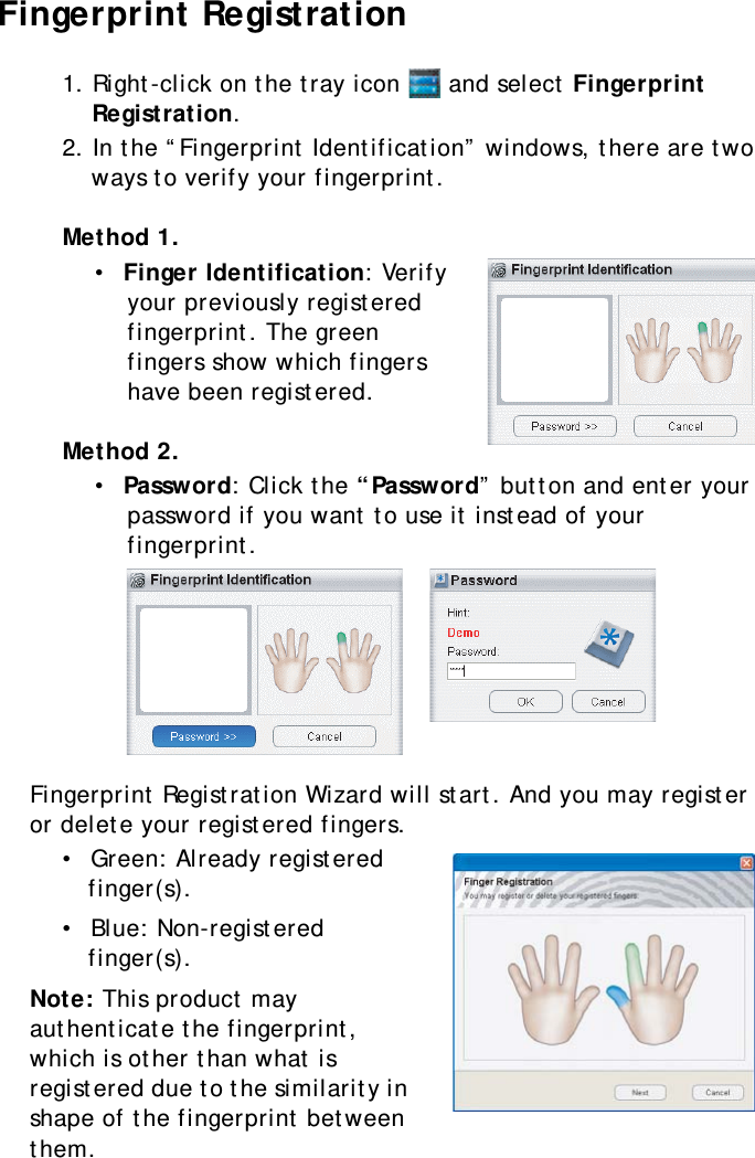 S10A User Manual52Fingerprint Registration1. Right-click on the tray icon   and select Fingerprint Registration.2. In the “Fingerprint Identification” windows, there are two ways to verify your fingerprint.Method 1.•  Finger Identification: Verify your previously registered fingerprint. The green fingers show which fingers have been registered.Method 2.•  Password: Click the “Password” button and enter your password if you want to use it instead of your fingerprint.Fingerprint Registration Wizard will start. And you may register or delete your registered fingers.•  Green: Already registered finger(s).•  Blue: Non-registered finger(s).Note: This product may authenticate the fingerprint, which is other than what is registered due to the similarity in shape of the fingerprint between them.