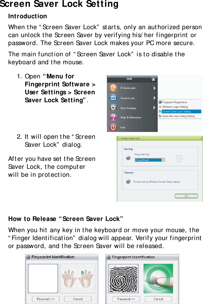 S10A User Manual54Screen Saver Lock SettingIntroductionWhen the “Screen Saver Lock” starts, only an authorized person can unlock the Screen Saver by verifying his/her fingerprint or password. The Screen Saver Lock makes your PC more secure.The main function of “Screen Saver Lock” is to disable the keyboard and the mouse.1. Open “Menu for Fingerprint Software &gt; User Settings &gt; Screen Saver Lock Setting”.2. It will open the “Screen Saver Lock” dialog.After you have set the Screen Saver Lock, the computer will be in protection.How to Release “Screen Saver Lock”When you hit any key in the keyboard or move your mouse, the “Finger Identification” dialog will appear. Verify your fingerprint or password, and the Screen Saver will be released.