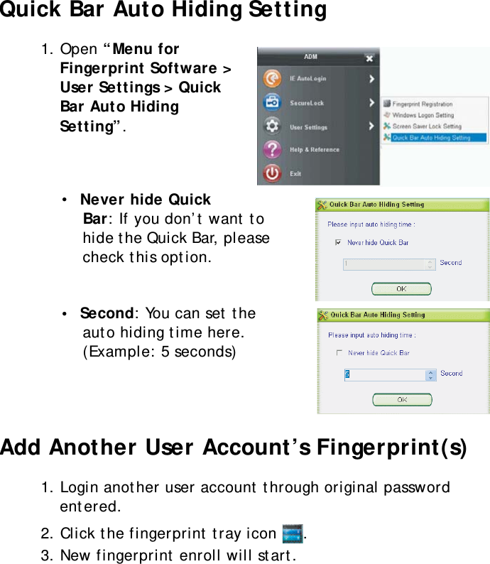 S10A User Manual55Quick Bar Auto Hiding Setting1. Open “Menu for Fingerprint Software &gt; User Settings &gt; Quick Bar Auto Hiding Setting”.•  Never hide Quick Bar: If you don’t want to hide the Quick Bar, please check this option.•  Second: You can set the auto hiding time here. (Example: 5 seconds)Add Another User Account’s Fingerprint(s)1. Login another user account through original password entered.2. Click the fingerprint tray icon  .3. New fingerprint enroll will start.