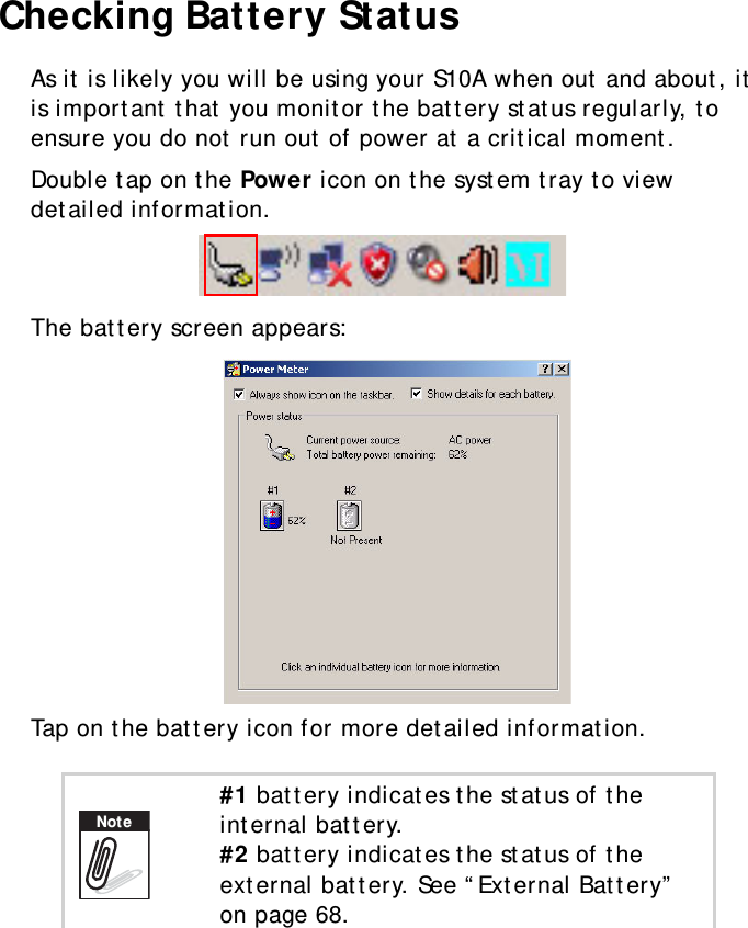 S10A User Manual59Checking Battery StatusAs it is likely you will be using your S10A when out and about, it is important that you monitor the battery status regularly, to ensure you do not run out of power at a critical moment.Double tap on the Power icon on the system tray to view detailed information.The battery screen appears:Tap on the battery icon for more detailed information.#1 battery indicates the status of the internal battery.#2 battery indicates the status of the external battery. See “External Battery” on page 68.Note