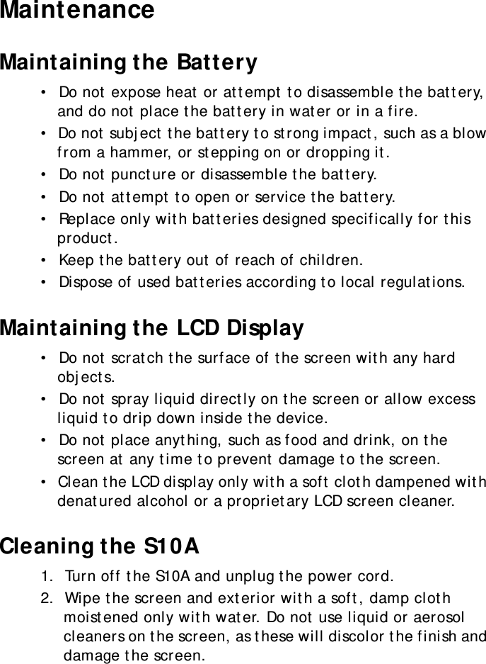 S10A User Manual61MaintenanceMaintaining the Battery•  Do not expose heat or attempt to disassemble the battery, and do not place the battery in water or in a fire.•  Do not subject the battery to strong impact, such as a blow from a hammer, or stepping on or dropping it.•  Do not puncture or disassemble the battery.•  Do not attempt to open or service the battery.•  Replace only with batteries designed specifically for this product.•  Keep the battery out of reach of children.•  Dispose of used batteries according to local regulations.Maintaining the LCD Display•  Do not scratch the surface of the screen with any hard objects.•  Do not spray liquid directly on the screen or allow excess liquid to drip down inside the device.•  Do not place anything, such as food and drink, on the screen at any time to prevent damage to the screen.•  Clean the LCD display only with a soft cloth dampened with denatured alcohol or a proprietary LCD screen cleaner.Cleaning the S10A1.  Turn off the S10A and unplug the power cord.2.  Wipe the screen and exterior with a soft, damp cloth moistened only with water. Do not use liquid or aerosol cleaners on the screen, as these will discolor the finish and damage the screen.