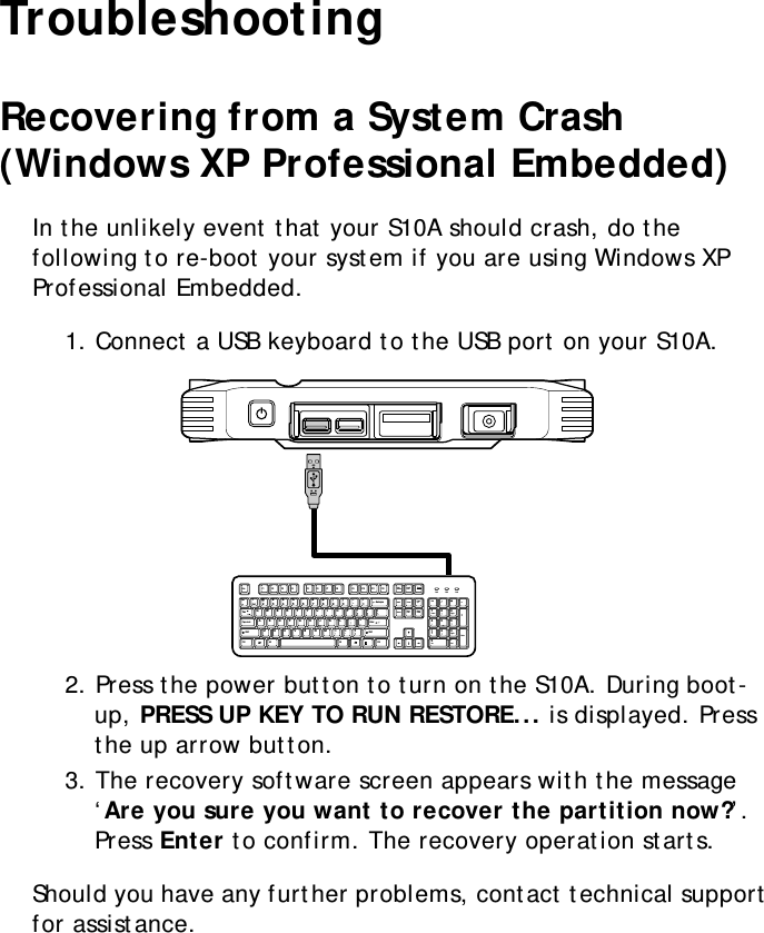 S10A User Manual62TroubleshootingRecovering from a System Crash (Windows XP Professional Embedded)In the unlikely event that your S10A should crash, do the following to re-boot your system if you are using Windows XP Professional Embedded.1. Connect a USB keyboard to the USB port on your S10A.2. Press the power button to turn on the S10A. During boot-up, PRESS UP KEY TO RUN RESTORE... is displayed. Press the up arrow button.3. The recovery software screen appears with the message ‘Are you sure you want to recover the partition now?’. Press Enter to confirm. The recovery operation starts.Should you have any further problems, contact technical support for assistance.MOLEXEsc F1 F2 F3 F4 F5 F6 F7 F8 F9 F10 F11 F12PrintScreenInsertBackspaceEnterEnterAltCtrlCaps LockTabAlt CtrlPageUpPageDown+=_-)(**&amp; ^%$#@1~`_/+DeleteScrollLockNumLockHomeHome798!1End023456789Q P {[{[-\/WER T Y U I OA:;&quot;&apos;SDFGHJK LZXCVBNM&lt;,.&gt;? Ins0Del.4PgUp3PgDnEnd652ShiftShiftPauseBreak Num Lock CapsLock ScrollLock