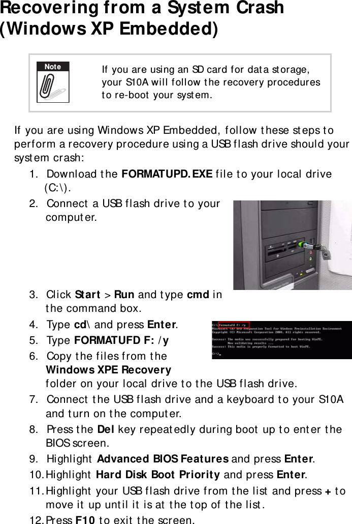 S10A User Manual63Recovering from a System Crash (Windows XP Embedded)If you are using Windows XP Embedded, follow these steps to perform a recovery procedure using a USB flash drive should your system crash:1.  Download the FORMATUPD.EXE file to your local drive (C:\).2.  Connect a USB flash drive to your computer.3.  Click Start &gt; Run and type cmd in the command box.4.  Type cd\ and press Enter.5.  Type FORMATUFD F: /y6.  Copy the files from the Windows XPE Recovery folder on your local drive to the USB flash drive.7.  Connect the USB flash drive and a keyboard to your S10A and turn on the computer.8.  Press the Del key repeatedly during boot up to enter the BIOS screen.9.  Highlight Advanced BIOS Features and press Enter.10.Highlight Hard Disk Boot Priority and press Enter.11.Highlight your USB flash drive from the list and press + to move it up until it is at the top of the list.12.Press F10 to exit the screen.If you are using an SD card for data storage, your S10A will follow the recovery procedures to re-boot your system.Note