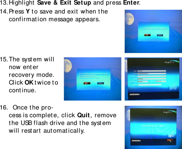 S10A User Manual6413.Highlight Save &amp; Exit Setup and press Enter.14.Press Y to save and exit when the confirmation message appears.15.The system will now enter recovery mode. Click OK twice to continue.16.  Once the pro-cess is complete, click Quit, remove the USB flash drive and the system will restart automatically.