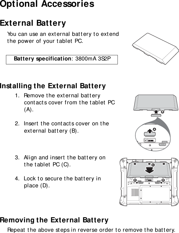 S10A User Manual68Optional AccessoriesExternal BatteryYou can use an external battery to extend the power of your tablet PC.Installing the External Battery1.  Remove the external battery contacts cover from the tablet PC (A).2.  Insert the contacts cover on the external battery (B).3.  Align and insert the battery on the tablet PC (C).4.  Lock to secure the battery in place (D).Removing the External BatteryRepeat the above steps in reverse order to remove the battery.Battery specification: 3800mA 3S2PSW1ABLock LockSW1CDD