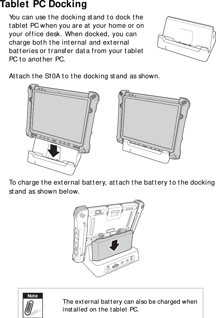 S10A User Manual69Tablet PC DockingYou can use the docking stand to dock the tablet PC when you are at your home or on your office desk. When docked, you can charge both the internal and external batteries or transfer data from your tablet PC to another PC.Attach the S10A to the docking stand as shown.To charge the external battery, attach the battery to the docking stand as shown below. The external battery can also be charged when installed on the tablet PC.LockLockDC19VNote