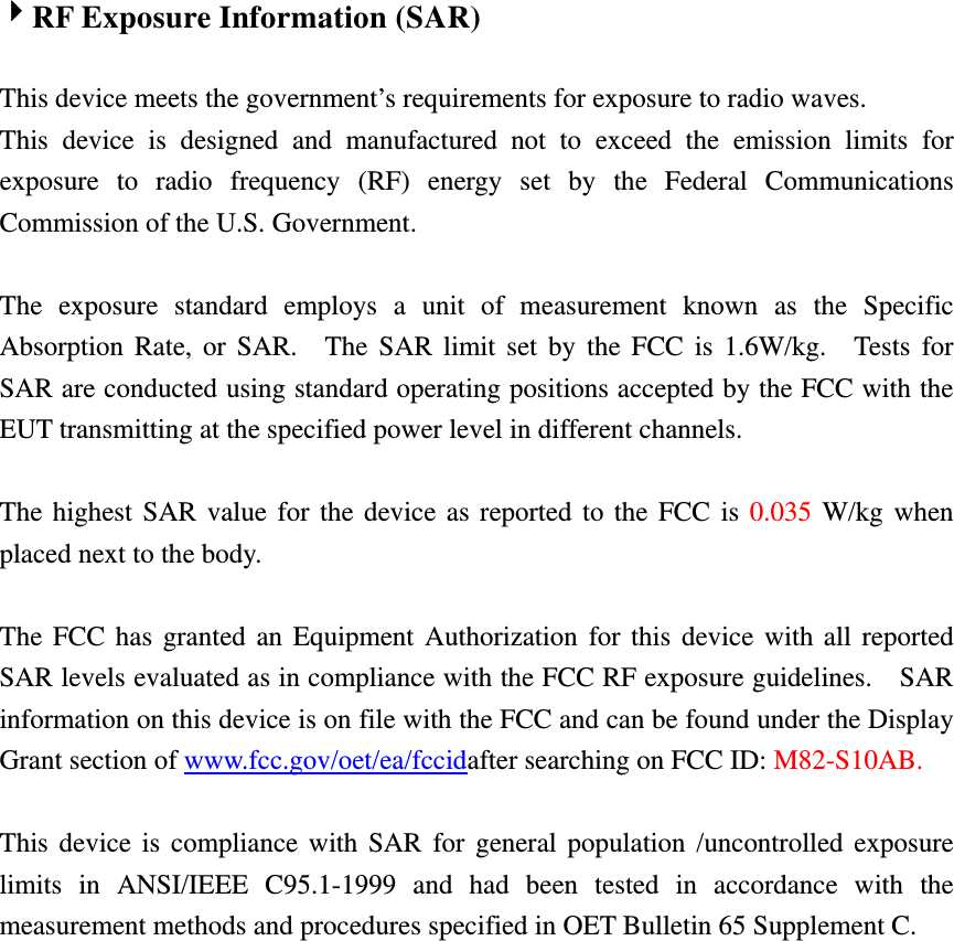  4RF Exposure Information (SAR)  This device meets the government’s requirements for exposure to radio waves. This device is designed and manufactured not to exceed the emission limits for exposure to radio frequency (RF) energy set by the Federal Communications Commission of the U.S. Government.      The exposure standard employs a unit of measurement known as the Specific Absorption Rate, or SAR.  The SAR limit set by the FCC is 1.6W/kg.  Tests for SAR are conducted using standard operating positions accepted by the FCC with the EUT transmitting at the specified power level in different channels.    The highest SAR value for the device as reported to the FCC is 0.035 W/kg when placed next to the body.      The FCC has granted an Equipment Authorization for this device with all reported SAR levels evaluated as in compliance with the FCC RF exposure guidelines.    SAR information on this device is on file with the FCC and can be found under the Display Grant section of www.fcc.gov/oet/ea/fccidafter searching on FCC ID: M82-S10AB.  This device is compliance with SAR for general population /uncontrolled exposure limits in ANSI/IEEE C95.1-1999 and had been tested in accordance with the measurement methods and procedures specified in OET Bulletin 65 Supplement C.    