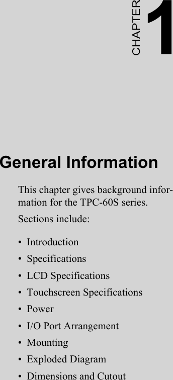 2CHAPTER 1General InformationThis chapter gives background infor-mation for the TPC-60S series.Sections include:•  Introduction•  Specifications•  LCD Specifications•  Touchscreen Specifications•  Power•  I/O Port Arrangement•  Mounting•  Exploded Diagram•  Dimensions and Cutout