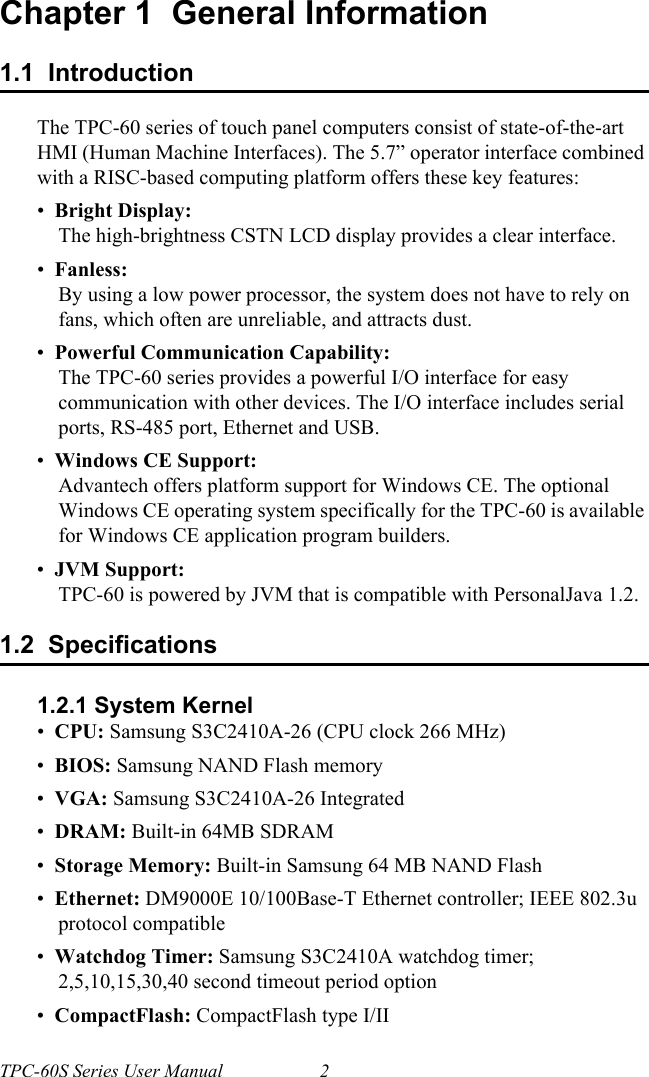 TPC-60S Series User Manual 2Chapter 1  General Information1.1  IntroductionThe TPC-60 series of touch panel computers consist of state-of-the-art HMI (Human Machine Interfaces). The 5.7” operator interface combined with a RISC-based computing platform offers these key features:•  Bright Display: The high-brightness CSTN LCD display provides a clear interface.•  Fanless:By using a low power processor, the system does not have to rely on fans, which often are unreliable, and attracts dust.•  Powerful Communication Capability:The TPC-60 series provides a powerful I/O interface for easy communication with other devices. The I/O interface includes serial ports, RS-485 port, Ethernet and USB.•  Windows CE Support:Advantech offers platform support for Windows CE. The optional Windows CE operating system specifically for the TPC-60 is available for Windows CE application program builders.•  JVM Support:TPC-60 is powered by JVM that is compatible with PersonalJava 1.2.1.2  Specifications1.2.1 System Kernel•  CPU: Samsung S3C2410A-26 (CPU clock 266 MHz)•  BIOS: Samsung NAND Flash memory•  VGA: Samsung S3C2410A-26 Integrated•  DRAM: Built-in 64MB SDRAM•  Storage Memory: Built-in Samsung 64 MB NAND Flash•  Ethernet: DM9000E 10/100Base-T Ethernet controller; IEEE 802.3u protocol compatible•  Watchdog Timer: Samsung S3C2410A watchdog timer; 2,5,10,15,30,40 second timeout period option•  CompactFlash: CompactFlash type I/II    